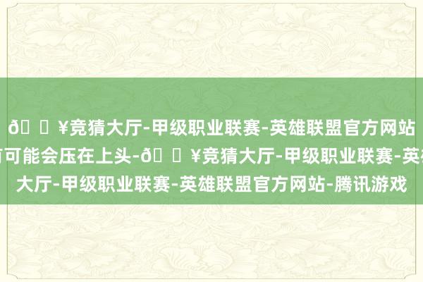🔥竞猜大厅-甲级职业联赛-英雄联盟官方网站-腾讯游戏其他行李有可能会压在上头-🔥竞猜大厅-甲级职业联赛-英雄联盟官方网站-腾讯游戏