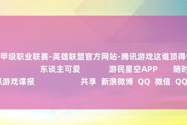 🔥竞猜大厅-甲级职业联赛-英雄联盟官方网站-腾讯游戏这谁顶得住呀!所有来望望吧! 东谈主可爱 游民星空APP 随时掌抓游戏谍报 共享 新浪微博 QQ 微信 QQ空间 百度贴吧 --> 举报|保藏|