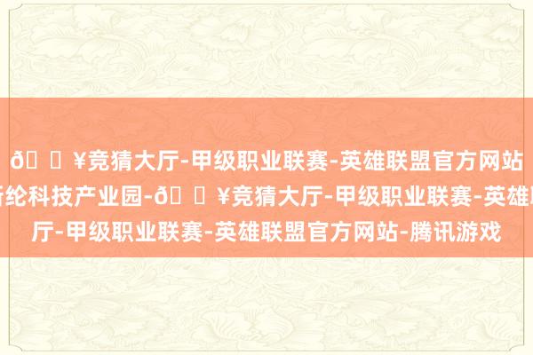 🔥竞猜大厅-甲级职业联赛-英雄联盟官方网站-腾讯游戏南侧左近新纶科技产业园-🔥竞猜大厅-甲级职业联赛-英雄联盟官方网站-腾讯游戏
