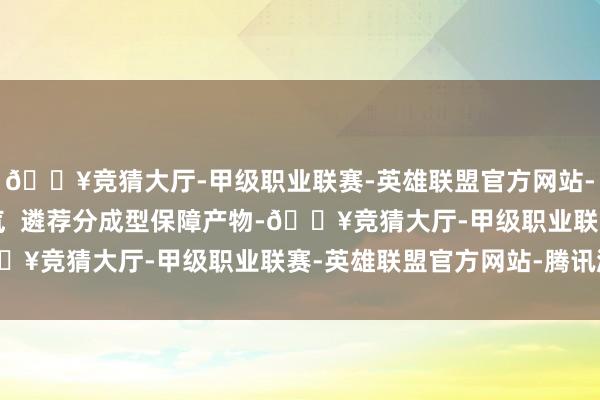 🔥竞猜大厅-甲级职业联赛-英雄联盟官方网站-腾讯游戏升迁保障底气  遴荐分成型保障产物-🔥竞猜大厅-甲级职业联赛-英雄联盟官方网站-腾讯游戏