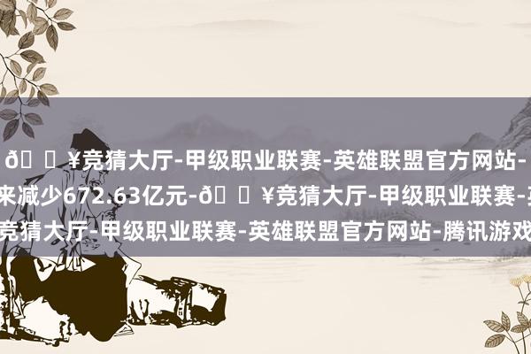 🔥竞猜大厅-甲级职业联赛-英雄联盟官方网站-腾讯游戏较上一往未来减少672.63亿元-🔥竞猜大厅-甲级职业联赛-英雄联盟官方网站-腾讯游戏