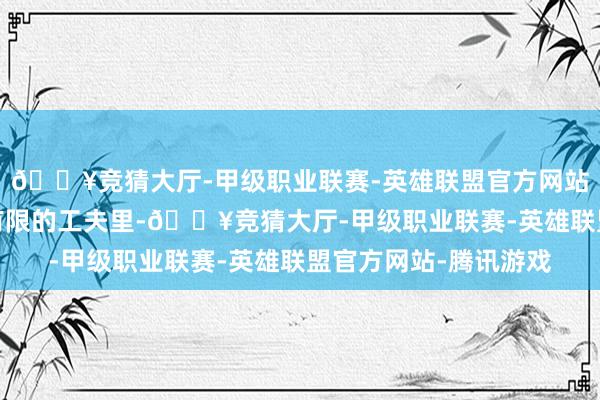 🔥竞猜大厅-甲级职业联赛-英雄联盟官方网站-腾讯游戏匡助您在有限的工夫里-🔥竞猜大厅-甲级职业联赛-英雄联盟官方网站-腾讯游戏