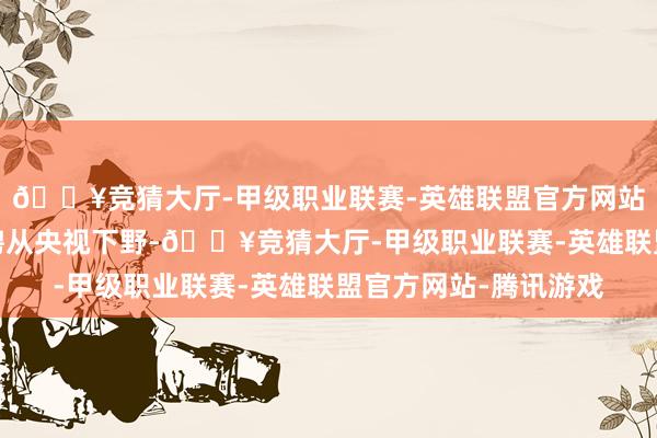 🔥竞猜大厅-甲级职业联赛-英雄联盟官方网站-腾讯游戏孙靖涵礼聘从央视下野-🔥竞猜大厅-甲级职业联赛-英雄联盟官方网站-腾讯游戏