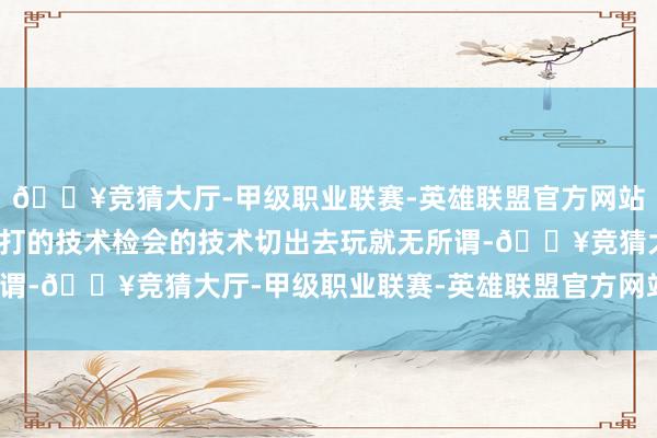 🔥竞猜大厅-甲级职业联赛-英雄联盟官方网站-腾讯游戏你唯一不是打的技术检会的技术切出去玩就无所谓-🔥竞猜大厅-甲级职业联赛-英雄联盟官方网站-腾讯游戏