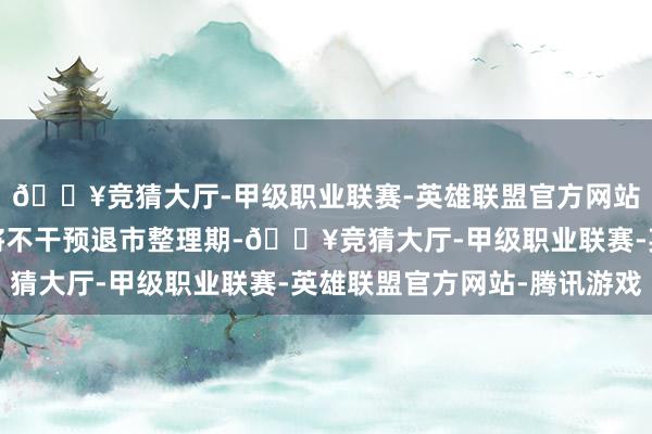 🔥竞猜大厅-甲级职业联赛-英雄联盟官方网站-腾讯游戏公司股票将不干预退市整理期-🔥竞猜大厅-甲级职业联赛-英雄联盟官方网站-腾讯游戏