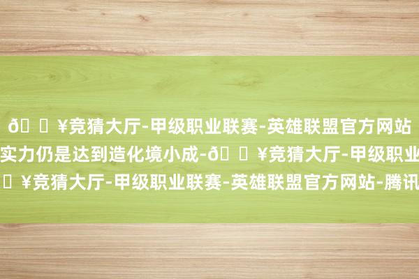 🔥竞猜大厅-甲级职业联赛-英雄联盟官方网站-腾讯游戏此时林动的实力仍是达到造化境小成-🔥竞猜大厅-甲级职业联赛-英雄联盟官方网站-腾讯游戏