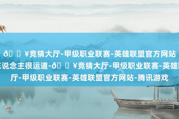🔥竞猜大厅-甲级职业联赛-英雄联盟官方网站-腾讯游戏咱们这代东说念主很运道-🔥竞猜大厅-甲级职业联赛-英雄联盟官方网站-腾讯游戏
