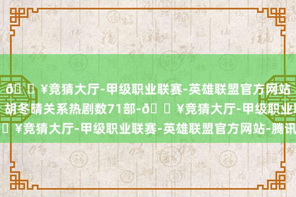 🔥竞猜大厅-甲级职业联赛-英雄联盟官方网站-腾讯游戏排名第一；胡冬晴关系热剧数71部-🔥竞猜大厅-甲级职业联赛-英雄联盟官方网站-腾讯游戏