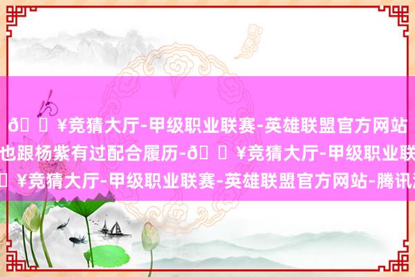🔥竞猜大厅-甲级职业联赛-英雄联盟官方网站-腾讯游戏加上她之前也跟杨紫有过配合履历-🔥竞猜大厅-甲级职业联赛-英雄联盟官方网站-腾讯游戏