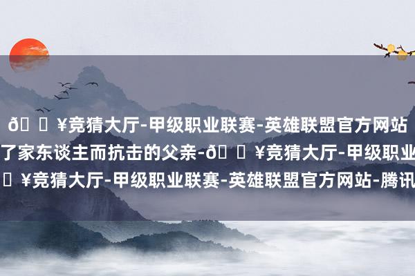 🔥竞猜大厅-甲级职业联赛-英雄联盟官方网站-腾讯游戏而是一个为了家东谈主而抗击的父亲-🔥竞猜大厅-甲级职业联赛-英雄联盟官方网站-腾讯游戏
