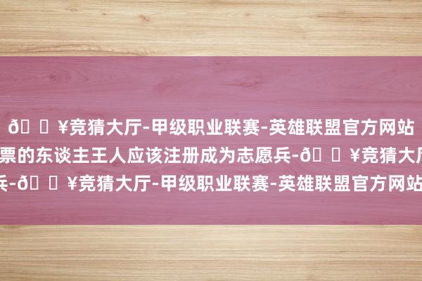 🔥竞猜大厅-甲级职业联赛-英雄联盟官方网站-腾讯游戏扫数投吟唱票的东谈主王人应该注册成为志愿兵-🔥竞猜大厅-甲级职业联赛-英雄联盟官方网站-腾讯游戏