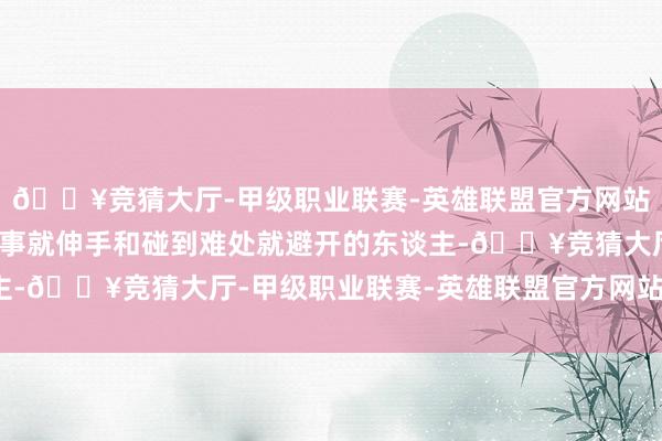 🔥竞猜大厅-甲级职业联赛-英雄联盟官方网站-腾讯游戏辩别遭受善事就伸手和碰到难处就避开的东谈主-🔥竞猜大厅-甲级职业联赛-英雄联盟官方网站-腾讯游戏