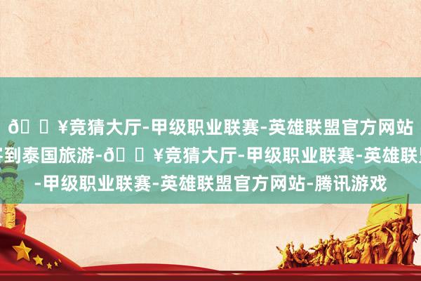 🔥竞猜大厅-甲级职业联赛-英雄联盟官方网站-腾讯游戏饱读吹旅客到泰国旅游-🔥竞猜大厅-甲级职业联赛-英雄联盟官方网站-腾讯游戏