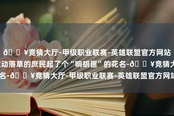 🔥竞猜大厅-甲级职业联赛-英雄联盟官方网站-腾讯游戏还给这些被动落草的庶民起了个“响胡匪”的花名-🔥竞猜大厅-甲级职业联赛-英雄联盟官方网站-腾讯游戏