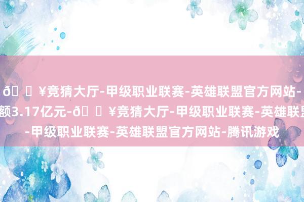 🔥竞猜大厅-甲级职业联赛-英雄联盟官方网站-腾讯游戏现时融资余额3.17亿元-🔥竞猜大厅-甲级职业联赛-英雄联盟官方网站-腾讯游戏