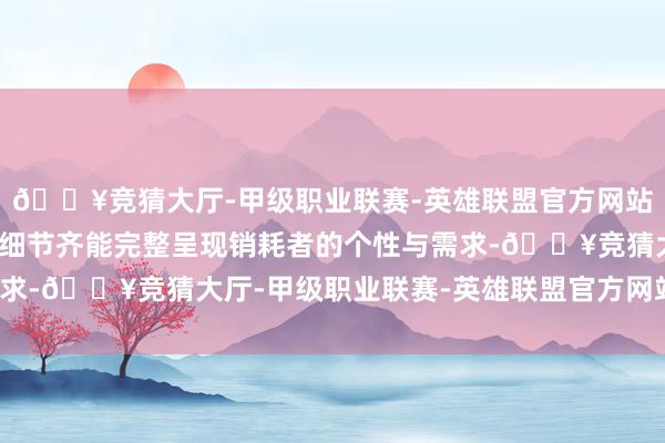 🔥竞猜大厅-甲级职业联赛-英雄联盟官方网站-腾讯游戏确保每一个细节齐能完整呈现销耗者的个性与需求-🔥竞猜大厅-甲级职业联赛-英雄联盟官方网站-腾讯游戏