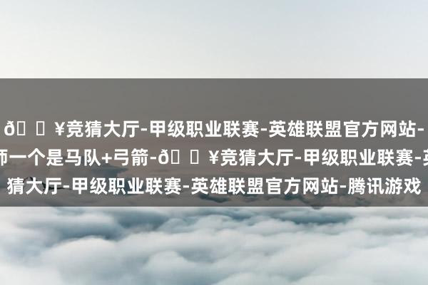 🔥竞猜大厅-甲级职业联赛-英雄联盟官方网站-腾讯游戏一个步兵+术师一个是马队+弓箭-🔥竞猜大厅-甲级职业联赛-英雄联盟官方网站-腾讯游戏