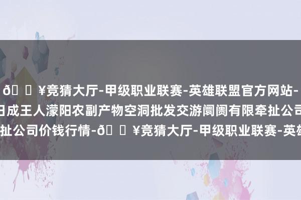 🔥竞猜大厅-甲级职业联赛-英雄联盟官方网站-腾讯游戏2025年1月7日成王人濛阳农副产物空洞批发交游阛阓有限牵扯公司价钱行情-🔥竞猜大厅-甲级职业联赛-英雄联盟官方网站-腾讯游戏