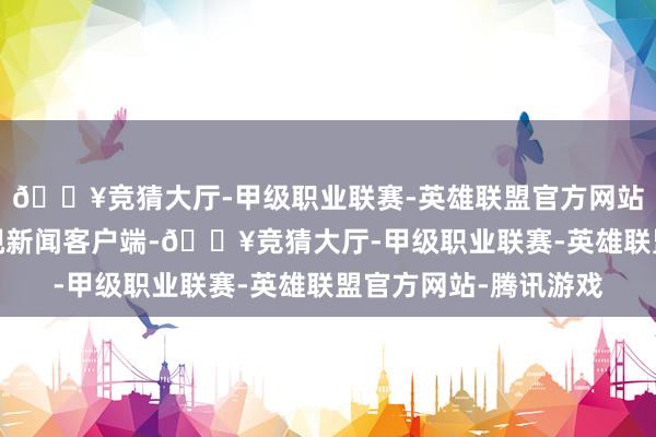 🔥竞猜大厅-甲级职业联赛-英雄联盟官方网站-腾讯游戏起原：央视新闻客户端-🔥竞猜大厅-甲级职业联赛-英雄联盟官方网站-腾讯游戏