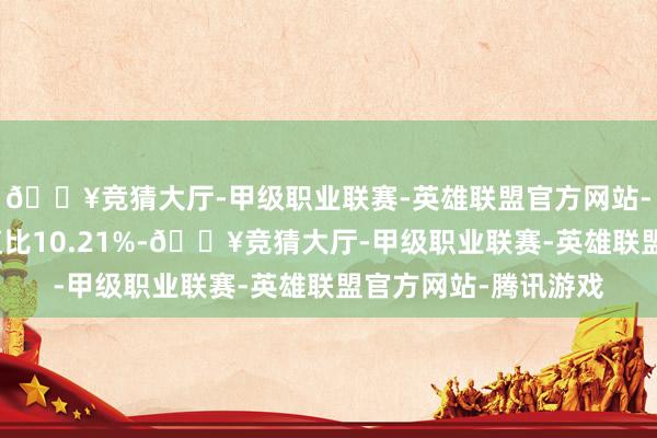 🔥竞猜大厅-甲级职业联赛-英雄联盟官方网站-腾讯游戏现款占净值比10.21%-🔥竞猜大厅-甲级职业联赛-英雄联盟官方网站-腾讯游戏