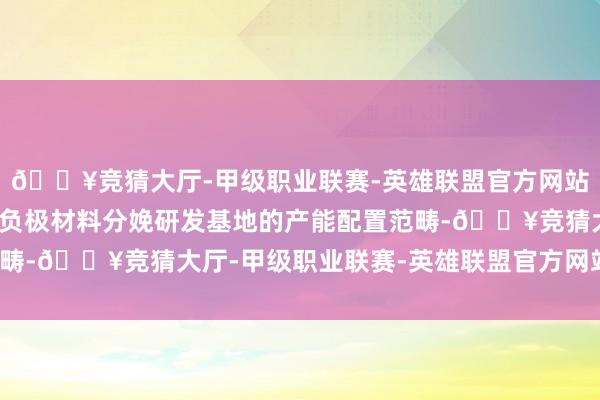 🔥竞猜大厅-甲级职业联赛-英雄联盟官方网站-腾讯游戏详情了本次负极材料分娩研发基地的产能配置范畴-🔥竞猜大厅-甲级职业联赛-英雄联盟官方网站-腾讯游戏