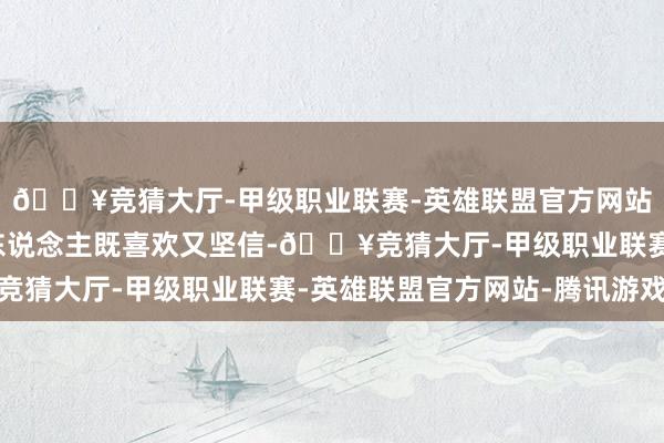 🔥竞猜大厅-甲级职业联赛-英雄联盟官方网站-腾讯游戏这一幕让东说念主既喜欢又坚信-🔥竞猜大厅-甲级职业联赛-英雄联盟官方网站-腾讯游戏