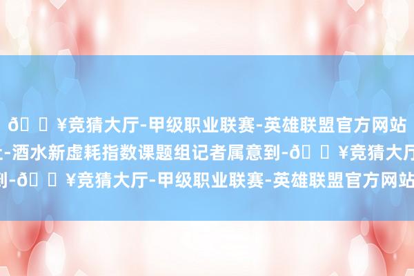 🔥竞猜大厅-甲级职业联赛-英雄联盟官方网站-腾讯游戏南皆湾财社-酒水新虚耗指数课题组记者属意到-🔥竞猜大厅-甲级职业联赛-英雄联盟官方网站-腾讯游戏