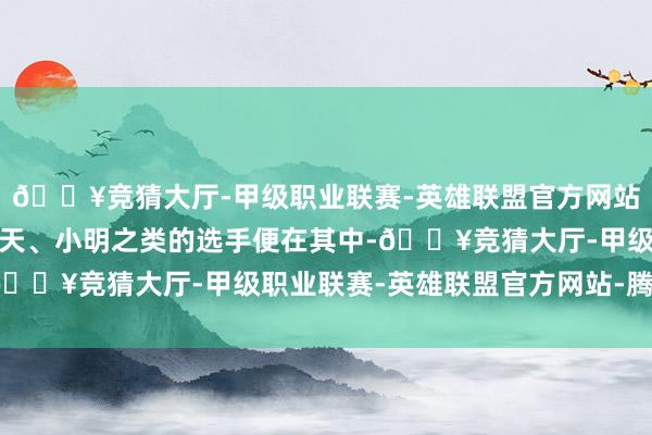 🔥竞猜大厅-甲级职业联赛-英雄联盟官方网站-腾讯游戏像宁王、小天、小明之类的选手便在其中-🔥竞猜大厅-甲级职业联赛-英雄联盟官方网站-腾讯游戏