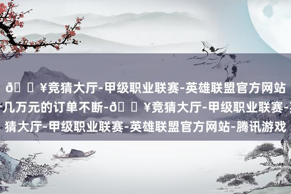 🔥竞猜大厅-甲级职业联赛-英雄联盟官方网站-腾讯游戏几万元、十几万元的订单不断-🔥竞猜大厅-甲级职业联赛-英雄联盟官方网站-腾讯游戏