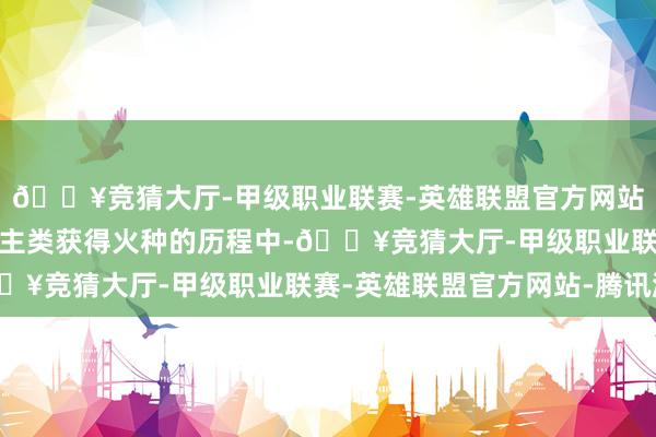 🔥竞猜大厅-甲级职业联赛-英雄联盟官方网站-腾讯游戏他在为东谈主类获得火种的历程中-🔥竞猜大厅-甲级职业联赛-英雄联盟官方网站-腾讯游戏