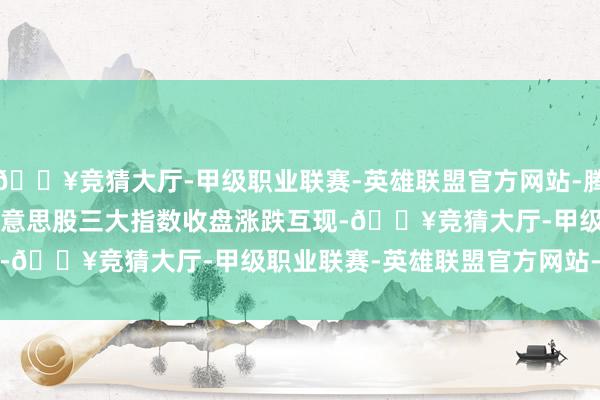 🔥竞猜大厅-甲级职业联赛-英雄联盟官方网站-腾讯游戏　　外洋预警　　1、好意思股三大指数收盘涨跌互现-🔥竞猜大厅-甲级职业联赛-英雄联盟官方网站-腾讯游戏