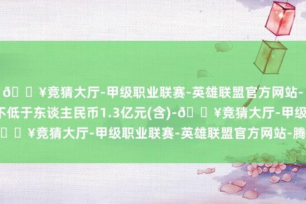 🔥竞猜大厅-甲级职业联赛-英雄联盟官方网站-腾讯游戏增握总金额不低于东谈主民币1.3亿元(含)-🔥竞猜大厅-甲级职业联赛-英雄联盟官方网站-腾讯游戏