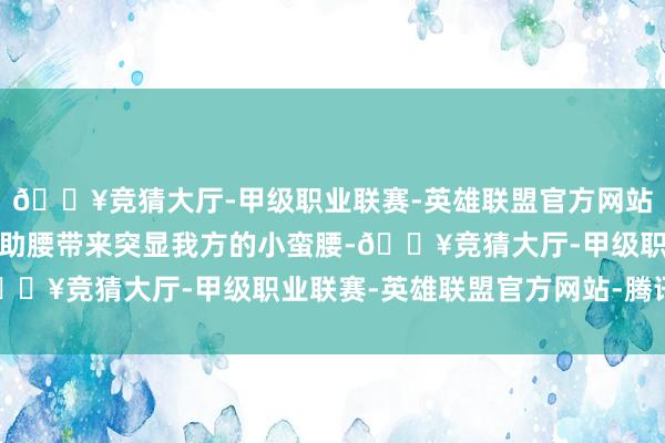 🔥竞猜大厅-甲级职业联赛-英雄联盟官方网站-腾讯游戏刘涛选拔借助腰带来突显我方的小蛮腰-🔥竞猜大厅-甲级职业联赛-英雄联盟官方网站-腾讯游戏