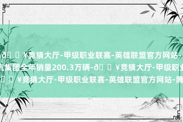 🔥竞猜大厅-甲级职业联赛-英雄联盟官方网站-腾讯游戏2024年广汽集团全年销量200.3万辆-🔥竞猜大厅-甲级职业联赛-英雄联盟官方网站-腾讯游戏