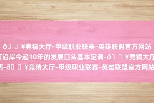 🔥竞猜大厅-甲级职业联赛-英雄联盟官方网站-腾讯游戏两条母亲河沿岸今起10年的发展口头基本定调-🔥竞猜大厅-甲级职业联赛-英雄联盟官方网站-腾讯游戏