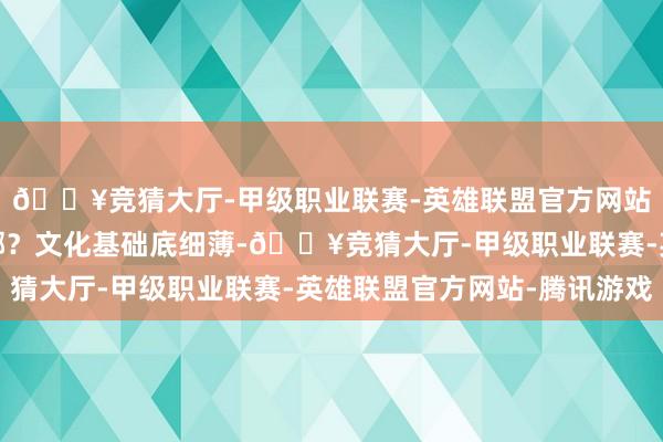 🔥竞猜大厅-甲级职业联赛-英雄联盟官方网站-腾讯游戏问题出在哪？文化基础底细薄-🔥竞猜大厅-甲级职业联赛-英雄联盟官方网站-腾讯游戏