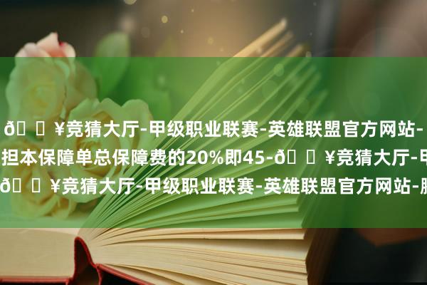 🔥竞猜大厅-甲级职业联赛-英雄联盟官方网站-腾讯游戏投保东谈主承担本保障单总保障费的20%即45-🔥竞猜大厅-甲级职业联赛-英雄联盟官方网站-腾讯游戏