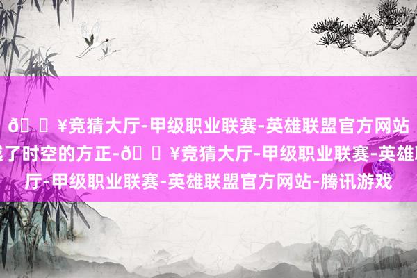 🔥竞猜大厅-甲级职业联赛-英雄联盟官方网站-腾讯游戏我仿佛穿越了时空的方正-🔥竞猜大厅-甲级职业联赛-英雄联盟官方网站-腾讯游戏