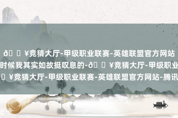 🔥竞猜大厅-甲级职业联赛-英雄联盟官方网站-腾讯游戏看到这里的时候我其实如故挺叹息的-🔥竞猜大厅-甲级职业联赛-英雄联盟官方网站-腾讯游戏