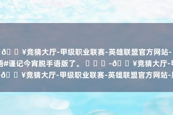 🔥竞猜大厅-甲级职业联赛-英雄联盟官方网站-腾讯游戏#谨记今宵手语#谨记今宵脱手语版了。 ​​​-🔥竞猜大厅-甲级职业联赛-英雄联盟官方网站-腾讯游戏