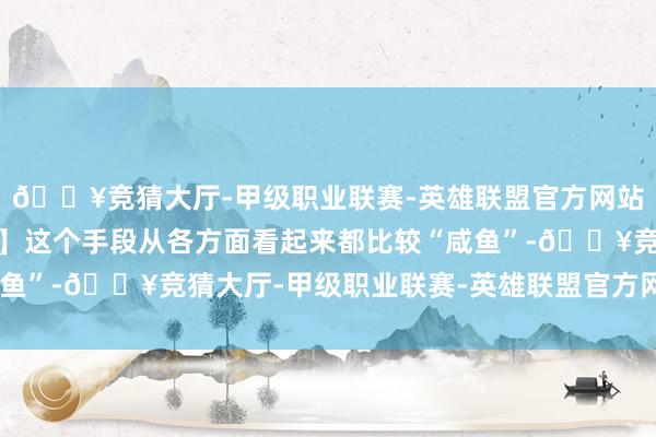 🔥竞猜大厅-甲级职业联赛-英雄联盟官方网站-腾讯游戏是以【育贤】这个手段从各方面看起来都比较“咸鱼”-🔥竞猜大厅-甲级职业联赛-英雄联盟官方网站-腾讯游戏