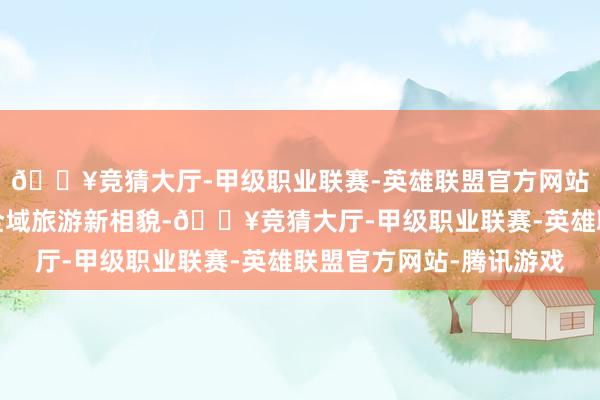 🔥竞猜大厅-甲级职业联赛-英雄联盟官方网站-腾讯游戏计谋重塑全域旅游新相貌-🔥竞猜大厅-甲级职业联赛-英雄联盟官方网站-腾讯游戏