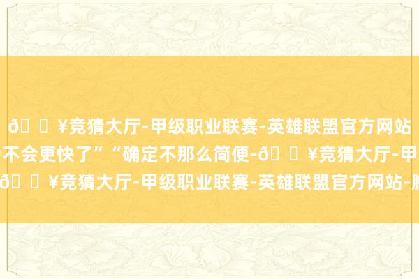 🔥竞猜大厅-甲级职业联赛-英雄联盟官方网站-腾讯游戏以后网速会不会更快了”“确定不那么简便-🔥竞猜大厅-甲级职业联赛-英雄联盟官方网站-腾讯游戏