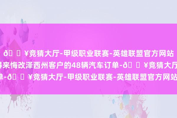 🔥竞猜大厅-甲级职业联赛-英雄联盟官方网站-腾讯游戏该公司取得来悔改泽西州客户的48辆汽车订单-🔥竞猜大厅-甲级职业联赛-英雄联盟官方网站-腾讯游戏