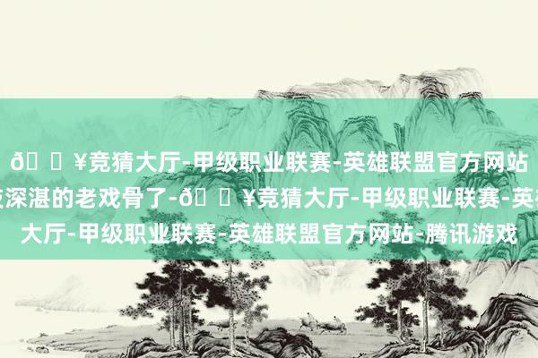 🔥竞猜大厅-甲级职业联赛-英雄联盟官方网站-腾讯游戏那然而演技深湛的老戏骨了-🔥竞猜大厅-甲级职业联赛-英雄联盟官方网站-腾讯游戏