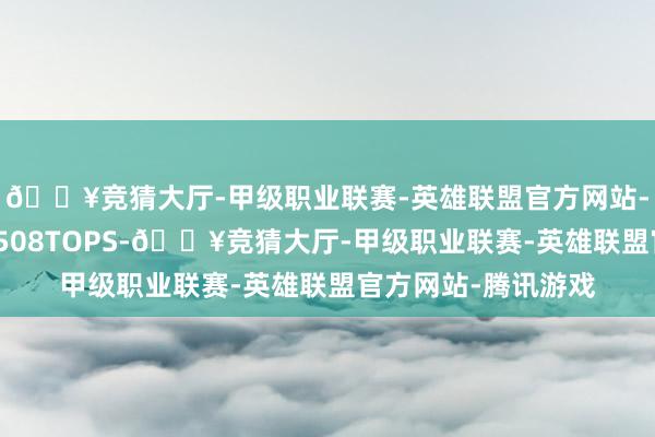 🔥竞猜大厅-甲级职业联赛-英雄联盟官方网站-腾讯游戏算力高达508TOPS-🔥竞猜大厅-甲级职业联赛-英雄联盟官方网站-腾讯游戏