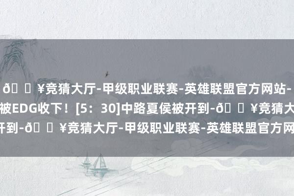🔥竞猜大厅-甲级职业联赛-英雄联盟官方网站-腾讯游戏然而大司命被EDG收下！[5：30]中路夏侯被开到-🔥竞猜大厅-甲级职业联赛-英雄联盟官方网站-腾讯游戏