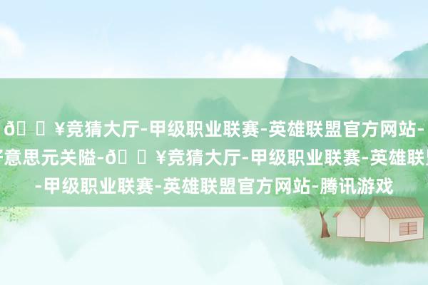 🔥竞猜大厅-甲级职业联赛-英雄联盟官方网站-腾讯游戏冲破3000好意思元关隘-🔥竞猜大厅-甲级职业联赛-英雄联盟官方网站-腾讯游戏