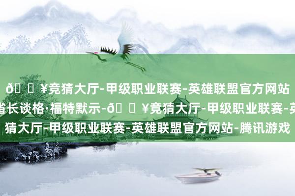 🔥竞猜大厅-甲级职业联赛-英雄联盟官方网站-腾讯游戏安约略省省长谈格·福特默示-🔥竞猜大厅-甲级职业联赛-英雄联盟官方网站-腾讯游戏
