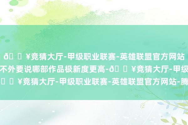 🔥竞猜大厅-甲级职业联赛-英雄联盟官方网站-腾讯游戏予方聊糊口不外要说哪部作品极新度更高-🔥竞猜大厅-甲级职业联赛-英雄联盟官方网站-腾讯游戏